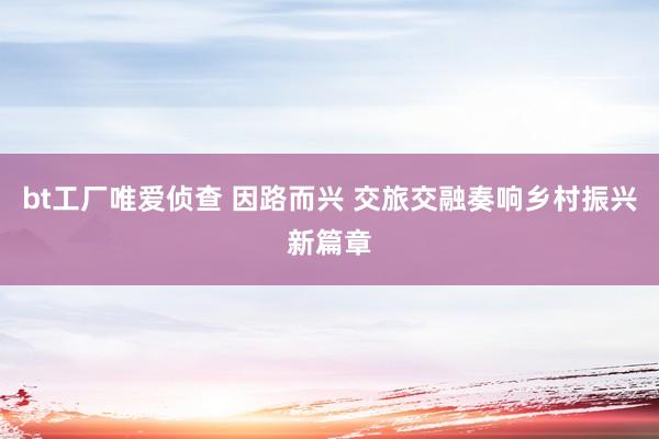 bt工厂唯爱侦查 因路而兴 交旅交融奏响乡村振兴新篇章
