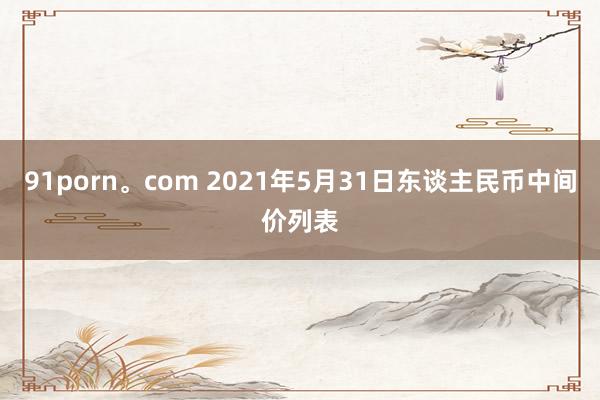 91porn。com 2021年5月31日东谈主民币中间价列表