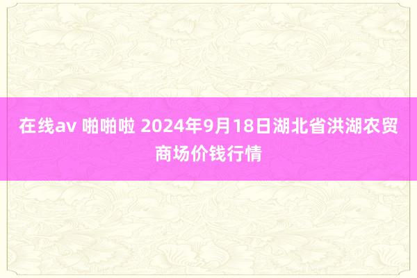 在线av 啪啪啦 2024年9月18日湖北省洪湖农贸商场价钱行情