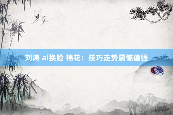 刘涛 ai换脸 棉花：技巧走势震憾偏强