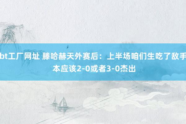 bt工厂网址 滕哈赫天外赛后：上半场咱们生吃了敌手 本应该2-0或者3-0杰出