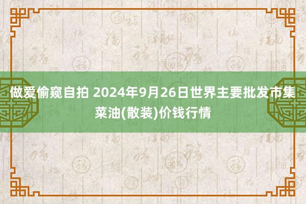 做爱偷窥自拍 2024年9月26日世界主要批发市集菜油(散装)价钱行情