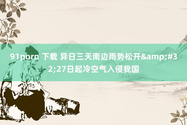 91porn 下载 异日三天南边雨势松开&#32;27日起冷空气入侵我国