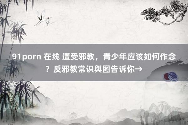 91porn 在线 遭受邪教，青少年应该如何作念？反邪教常识舆图告诉你→
