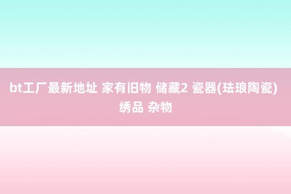 bt工厂最新地址 家有旧物 储藏2 瓷器(珐琅陶瓷) 绣品 杂物