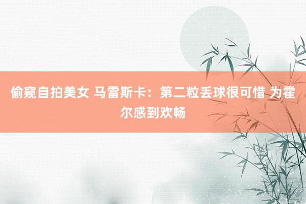 偷窥自拍美女 马雷斯卡:第二粒丢球很可惜 为霍尔感到欢畅
