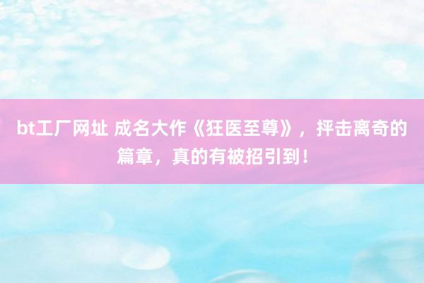 bt工厂网址 成名大作《狂医至尊》，抨击离奇的篇章，真的有被招引到！