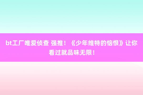 bt工厂唯爱侦查 强推！《少年维特的恼恨》让你看过就品味无限！