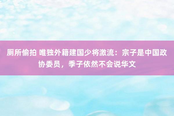 厕所偷拍 唯独外籍建国少将激流：宗子是中国政协委员，季子依然不会说华文