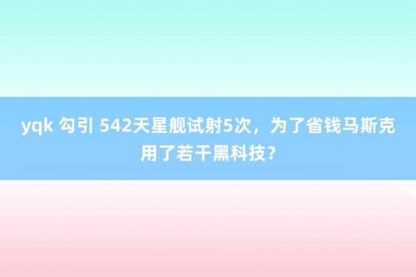 yqk 勾引 542天星舰试射5次，为了省钱马斯克用了若干黑科技？