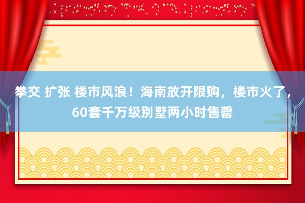 拳交 扩张 楼市风浪！海南放开限购，楼市火了，60套千万级别墅两小时售罄