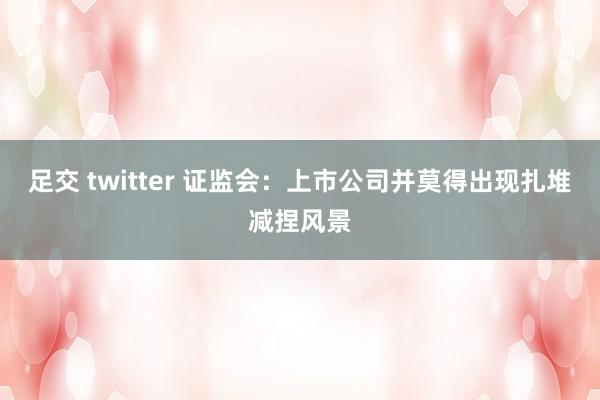 足交 twitter 证监会：上市公司并莫得出现扎堆减捏风景