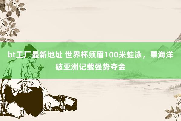 bt工厂最新地址 世界杯须眉100米蛙泳，覃海洋破亚洲记载强势夺金