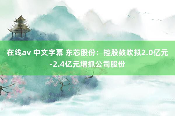 在线av 中文字幕 东芯股份：控股鼓吹拟2.0亿元-2.4亿元增抓公司股份