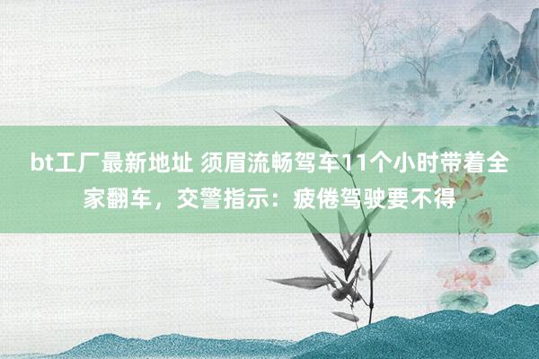 bt工厂最新地址 须眉流畅驾车11个小时带着全家翻车,交警指示:疲倦驾驶要不得