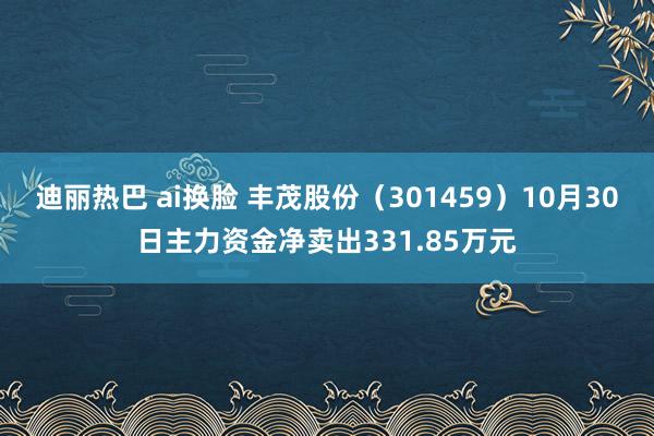 迪丽热巴 ai换脸 丰茂股份（301459）10月30日主力资金净卖出331.85万元