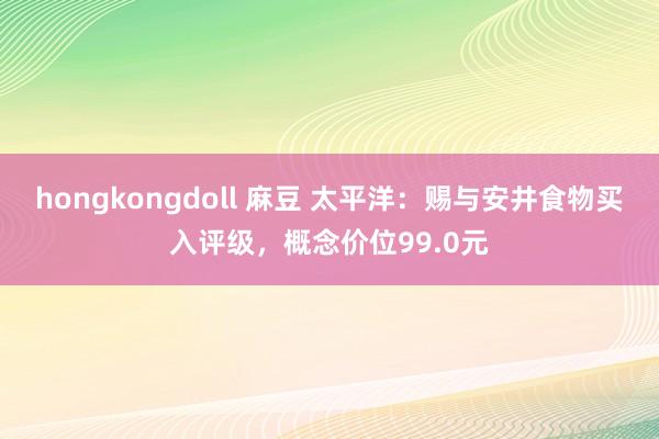 hongkongdoll 麻豆 太平洋：赐与安井食物买入评级，概念价位99.0元