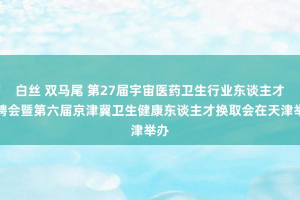 白丝 双马尾 第27届宇宙医药卫生行业东谈主才招聘会暨第六届京津冀卫生健康东谈主才换取会在天津举办