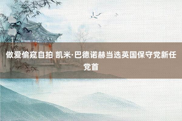做爱偷窥自拍 凯米·巴德诺赫当选英国保守党新任党首