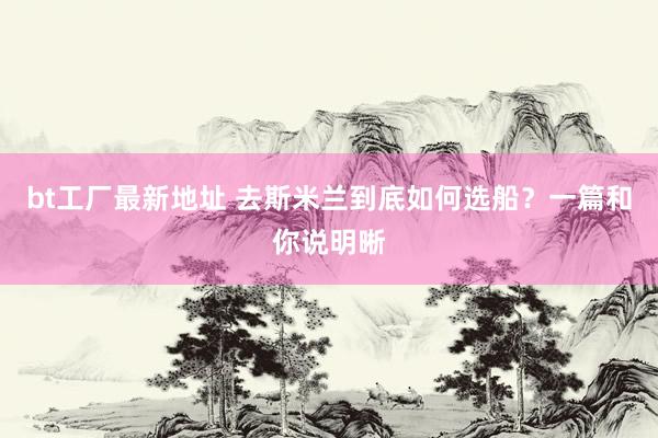 bt工厂最新地址 去斯米兰到底如何选船?一篇和你说明晰