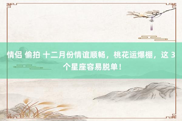 情侣 偷拍 十二月份情谊顺畅，桃花运爆棚，这 3 个星座容易脱单！