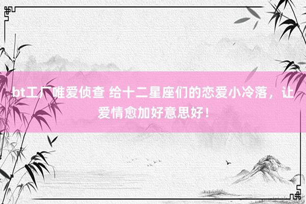 bt工厂唯爱侦查 给十二星座们的恋爱小冷落，让爱情愈加好意思好！