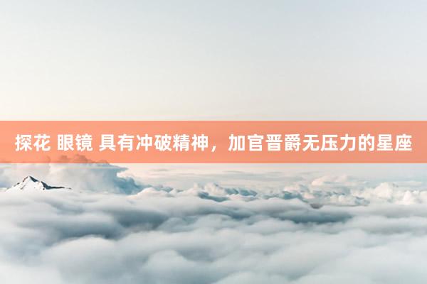 探花 眼镜 具有冲破精神，加官晋爵无压力的星座