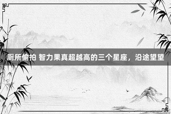 厕所偷拍 智力果真超越高的三个星座，沿途望望