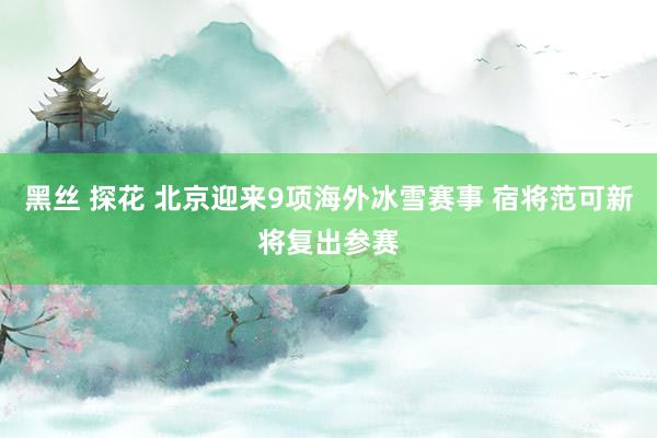 黑丝 探花 北京迎来9项海外冰雪赛事 宿将范可新将复出参赛
