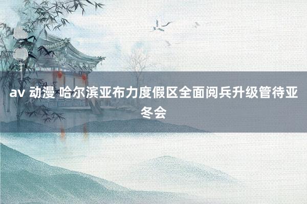 av 动漫 哈尔滨亚布力度假区全面阅兵升级管待亚冬会