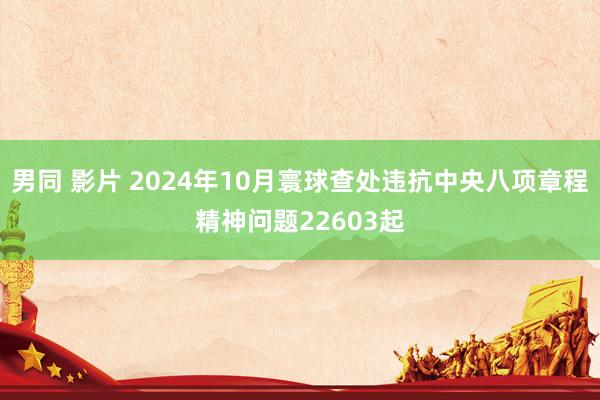 男同 影片 2024年10月寰球查处违抗中央八项章程精神问题22603起