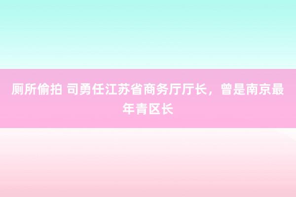 厕所偷拍 司勇任江苏省商务厅厅长，曾是南京最年青区长