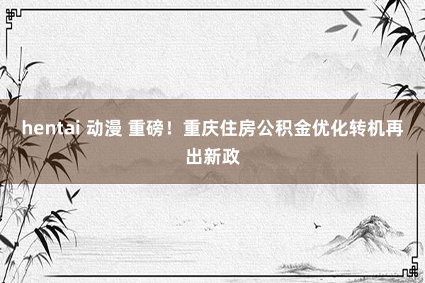 hentai 动漫 重磅！重庆住房公积金优化转机再出新政