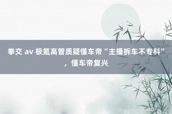 拳交 av 极氪高管质疑懂车帝“主播拆车不专科”，懂车帝复兴
