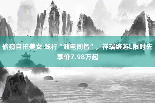 偷窥自拍美女 践行“油电同智”，祥瑞缤越L限时先享价7.98万起