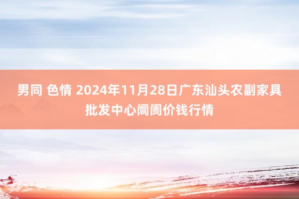 男同 色情 2024年11月28日广东汕头农副家具批发中心阛阓价钱行情