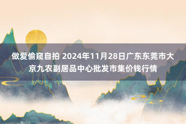 做爱偷窥自拍 2024年11月28日广东东莞市大京九农副居品中心批发市集价钱行情