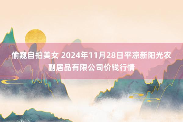 偷窥自拍美女 2024年11月28日平凉新阳光农副居品有限公司价钱行情