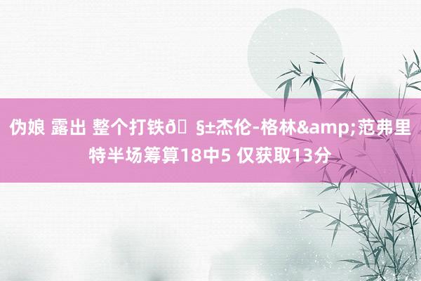 伪娘 露出 整个打铁🧱杰伦-格林&范弗里特半场筹算18中5 仅获取13分