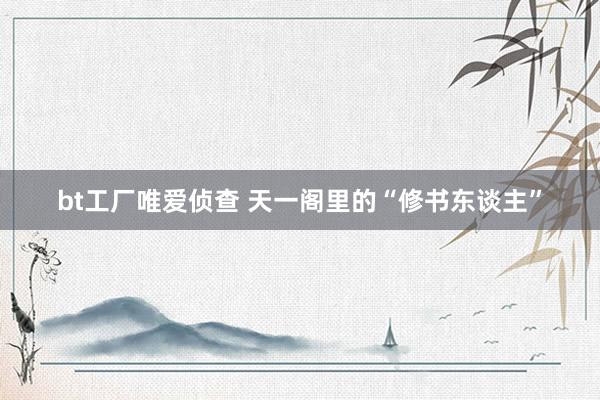 bt工厂唯爱侦查 天一阁里的“修书东谈主”