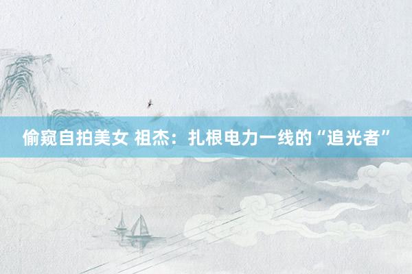 偷窥自拍美女 祖杰：扎根电力一线的“追光者”