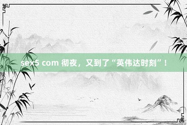 sex5 com 彻夜，又到了“英伟达时刻”！