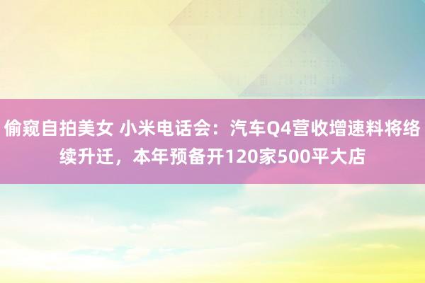 偷窥自拍美女 小米电话会：汽车Q4营收增速料将络续升迁，本年预备开120家500平大店