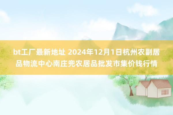 bt工厂最新地址 2024年12月1日杭州农副居品物流中心南庄兜农居品批发市集价钱行情