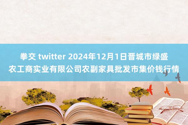 拳交 twitter 2024年12月1日晋城市绿盛农工商实业有限公司农副家具批发市集价钱行情