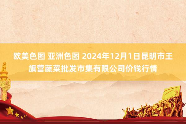 欧美色图 亚洲色图 2024年12月1日昆明市王旗营蔬菜批发市集有限公司价钱行情