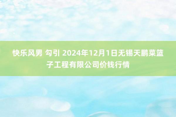 快乐风男 勾引 2024年12月1日无锡天鹏菜篮子工程有限公司价钱行情
