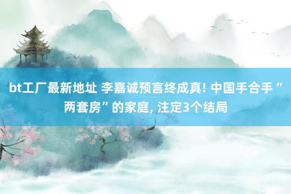 bt工厂最新地址 李嘉诚预言终成真! 中国手合手“两套房”的家庭， 注定3个结局