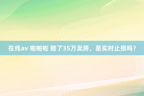 在线av 啪啪啦 赔了35万卖房,是实时止损吗?