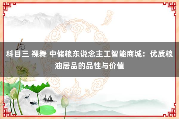 科目三 裸舞 中储粮东说念主工智能商城：优质粮油居品的品性与价值